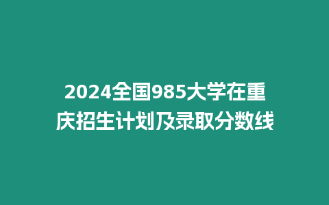 2024全國(guó)985大學(xué)在重慶招生計(jì)劃及錄取分?jǐn)?shù)線