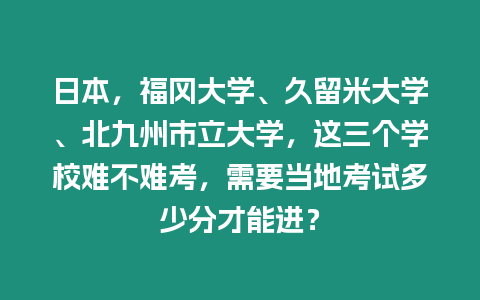 日本，福岡大學(xué)、久留米大學(xué)、北九州市立大學(xué)，這三個(gè)學(xué)校難不難考，需要當(dāng)?shù)乜荚嚩嗌俜植拍苓M(jìn)？