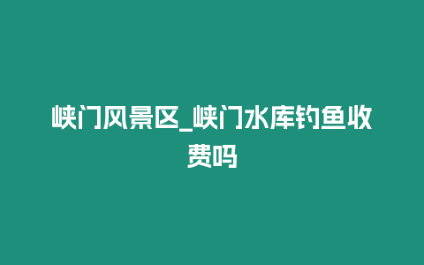峽門風景區_峽門水庫釣魚收費嗎
