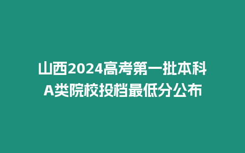 山西2024高考第一批本科A類院校投檔最低分公布