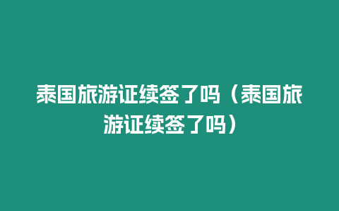 泰國旅游證續(xù)簽了嗎（泰國旅游證續(xù)簽了嗎）
