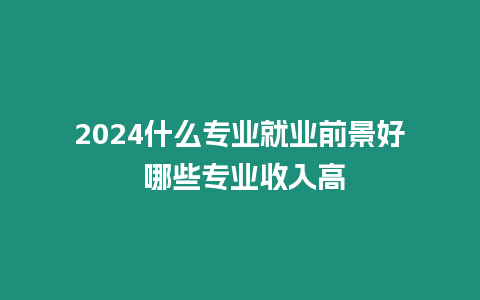 2024什么專業就業前景好 哪些專業收入高