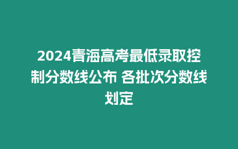 2024青海高考最低錄取控制分數(shù)線公布 各批次分數(shù)線劃定