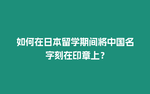 如何在日本留學(xué)期間將中國名字刻在印章上？