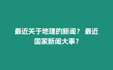 最近關于地理的新聞？ 最近國家新聞大事？