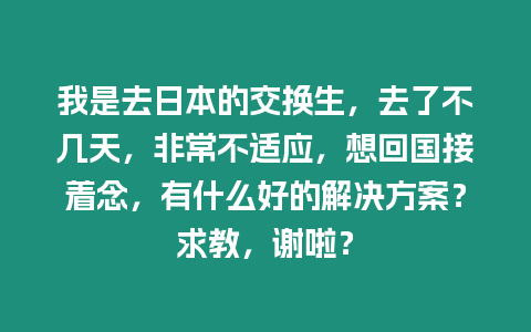 我是去日本的交換生，去了不幾天，非常不適應(yīng)，想回國(guó)接著念，有什么好的解決方案？求教，謝啦？