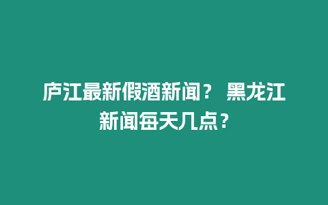 廬江最新假酒新聞？ 黑龍江新聞每天幾點？
