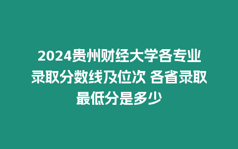2024貴州財經大學各專業(yè)錄取分數線及位次 各省錄取最低分是多少