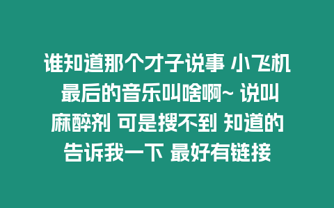 誰知道那個(gè)才子說事 小飛機(jī) 最后的音樂叫啥啊~ 說叫麻醉劑 可是搜不到 知道的告訴我一下 最好有鏈接