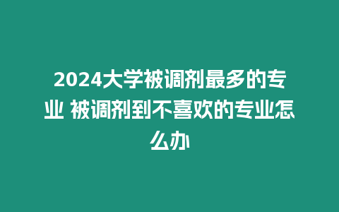 2024大學被調劑最多的專業 被調劑到不喜歡的專業怎么辦