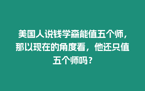 美國人說錢學森能值五個師，那以現(xiàn)在的角度看，他還只值五個師嗎？