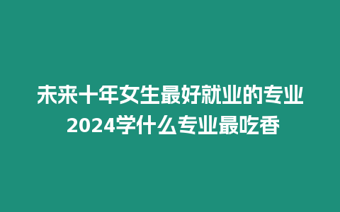 未來(lái)十年女生最好就業(yè)的專業(yè) 2024學(xué)什么專業(yè)最吃香