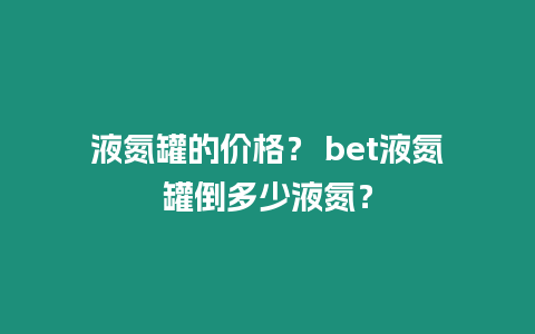 液氮罐的價格？ bet液氮罐倒多少液氮？