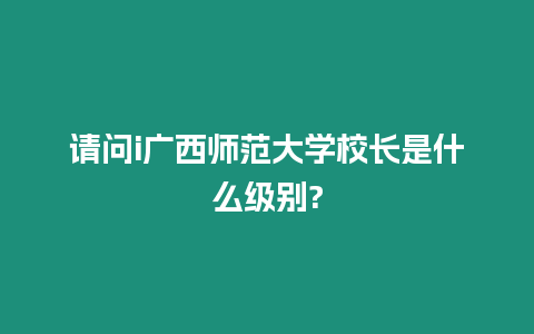 請問i廣西師范大學校長是什么級別?