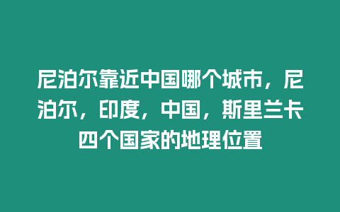 尼泊爾靠近中國哪個城市，尼泊爾，印度，中國，斯里蘭卡四個國家的地理位置