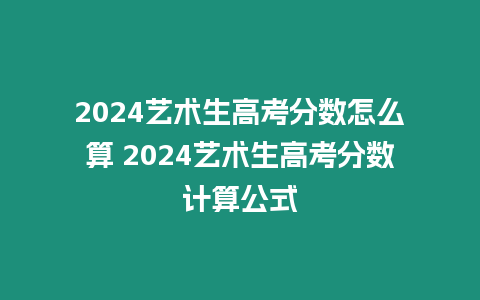 2024藝術(shù)生高考分?jǐn)?shù)怎么算 2024藝術(shù)生高考分?jǐn)?shù)計算公式