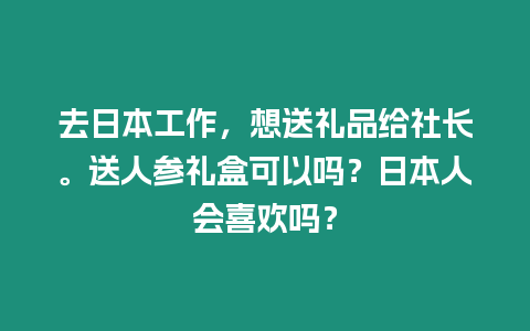 去日本工作，想送禮品給社長(zhǎng)。送人參禮盒可以嗎？日本人會(huì)喜歡嗎？