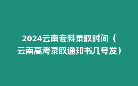 2024云南專科錄取時間（云南高考錄取通知書幾號發）