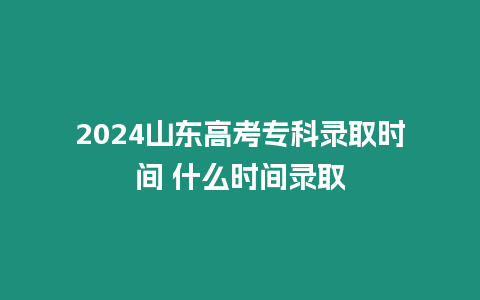 2024山東高考專科錄取時間 什么時間錄取