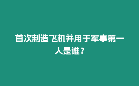 首次制造飛機并用于軍事第一人是誰？