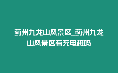 薊州九龍山風景區_薊州九龍山風景區有充電樁嗎