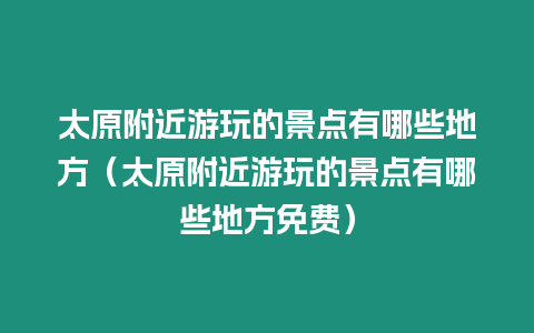 太原附近游玩的景點有哪些地方（太原附近游玩的景點有哪些地方免費）