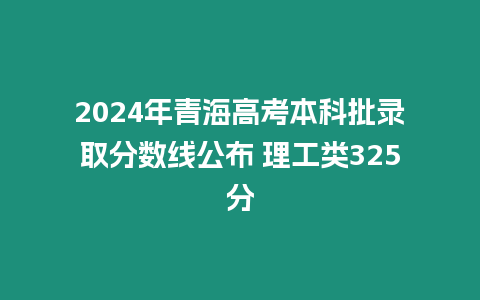 2024年青海高考本科批錄取分?jǐn)?shù)線公布 理工類325分