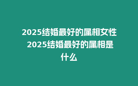 2025結婚最好的屬相女性 2025結婚最好的屬相是什么
