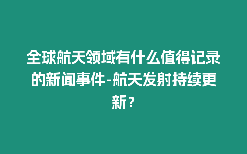 全球航天領域有什么值得記錄的新聞事件-航天發射持續更新？