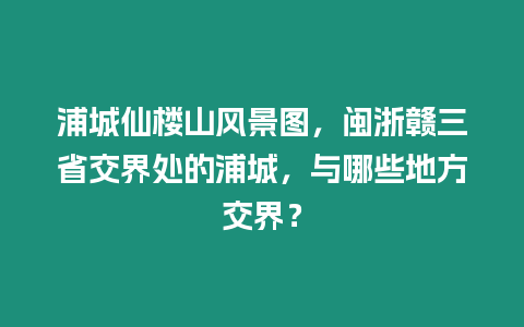浦城仙樓山風景圖，閩浙贛三省交界處的浦城，與哪些地方交界？