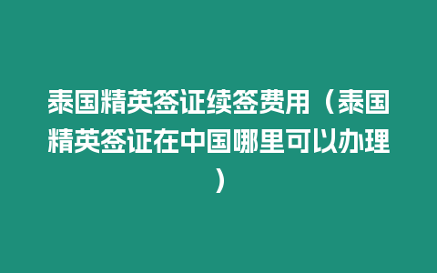 泰國精英簽證續簽費用（泰國精英簽證在中國哪里可以辦理）