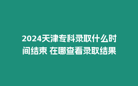 2024天津專科錄取什么時間結束 在哪查看錄取結果