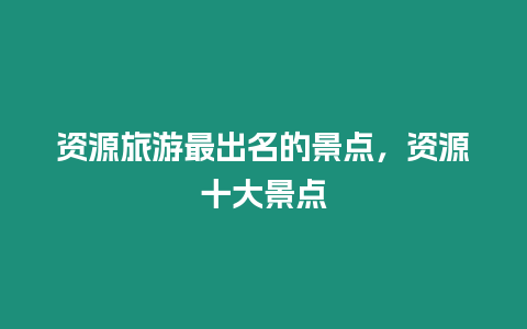 資源旅游最出名的景點，資源十大景點