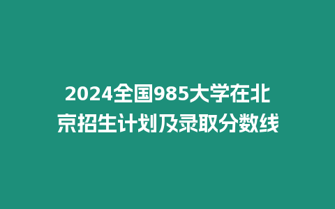 2024全國985大學(xué)在北京招生計(jì)劃及錄取分?jǐn)?shù)線
