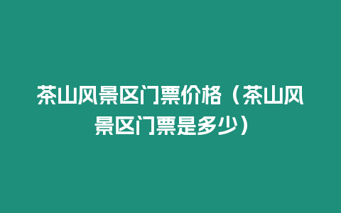 茶山風景區門票價格（茶山風景區門票是多少）