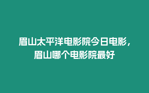 眉山太平洋電影院今日電影，眉山哪個(gè)電影院最好