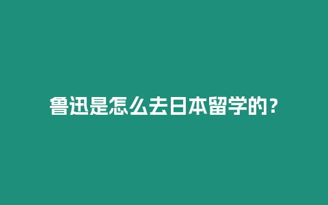 魯迅是怎么去日本留學的？