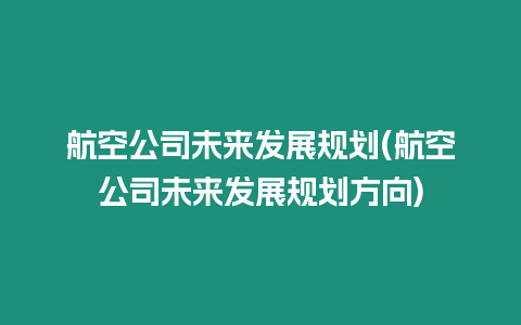 航空公司未來發展規劃(航空公司未來發展規劃方向)