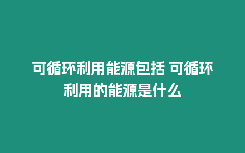 可循環利用能源包括 可循環利用的能源是什么