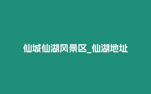 仙城仙湖風景區_仙湖地址