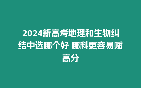 2024新高考地理和生物糾結中選哪個好 哪科更容易賦高分