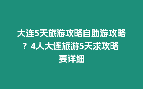 大連5天旅游攻略自助游攻略？4人大連旅游5天求攻略 要詳細