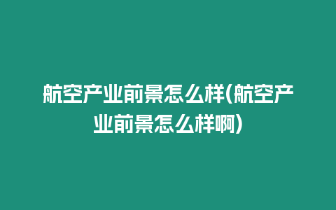 航空產(chǎn)業(yè)前景怎么樣(航空產(chǎn)業(yè)前景怎么樣啊)
