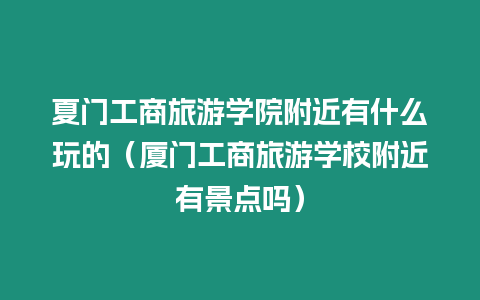 夏門工商旅游學院附近有什么玩的（廈門工商旅游學校附近有景點嗎）