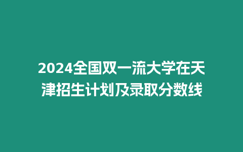 2024全國雙一流大學在天津招生計劃及錄取分數線