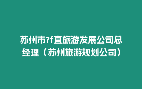 蘇州市?f直旅游發展公司總經理（蘇州旅游規劃公司）