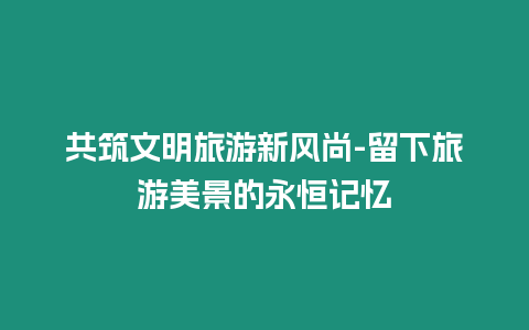 共筑文明旅游新風(fēng)尚-留下旅游美景的永恒記憶