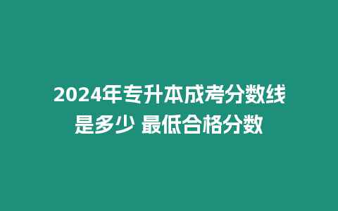 2024年專升本成考分數(shù)線是多少 最低合格分數(shù)