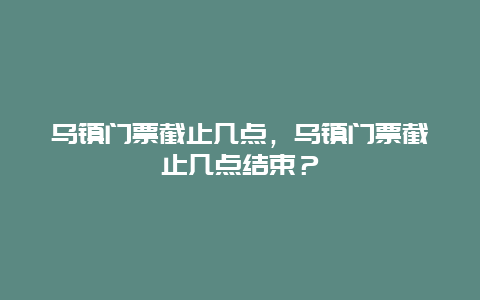 烏鎮門票截止幾點，烏鎮門票截止幾點結束？