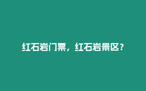 紅石巖門票，紅石巖景區？
